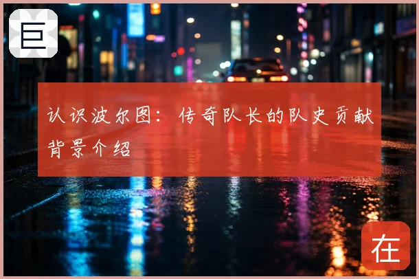 认识波尔图:传奇队长的队史贡献背景介绍
